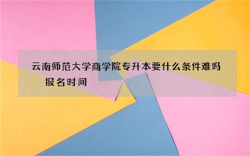 云南师范大学商学院专升本要什么条件难吗 报名时间